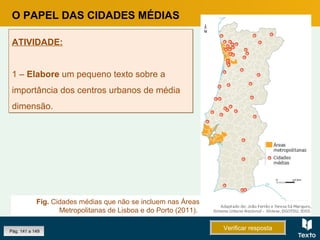 Pág. 141 a 149 Verificar respostaVerificar resposta
ATIVIDADE:
1 – Elabore um pequeno texto sobre a
importância dos centros urbanos de média
dimensão.
ATIVIDADE:
1 – Elabore um pequeno texto sobre a
importância dos centros urbanos de média
dimensão.
O PAPEL DAS CIDADES MÉDIAS
Fig. Cidades médias que não se incluem nas Áreas
Metropolitanas de Lisboa e do Porto (2011).
 