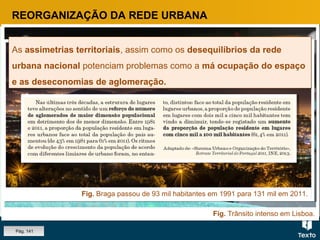 Fig. Trânsito intenso em Lisboa.
Fig. Braga passou de 93 mil habitantes em 1991 para 131 mil em 2011.
REORGANIZAÇÃO DA REDE URBANA
As assimetrias territoriais, assim como os desequilíbrios da rede
urbana nacional potenciam problemas como a má ocupação do espaço
e as deseconomias de aglomeração.
As assimetrias territoriais, assim como os desequilíbrios da rede
urbana nacional potenciam problemas como a má ocupação do espaço
e as deseconomias de aglomeração.
Pág. 141
 