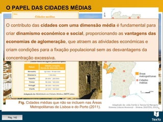 Fig. Cidade de Castelo Branco.
O PAPEL DAS CIDADES MÉDIAS
Fig. Cidades médias que não se incluem nas Áreas
Metropolitanas de Lisboa e do Porto (2011).
O contributo das cidades com uma dimensão média é fundamental para
criar dinamismo económico e social, proporcionando as vantagens das
economias de aglomeração, que atraem as atividades económicas e
criam condições para a fixação populacional sem as desvantagens da
concentração excessiva.
O contributo das cidades com uma dimensão média é fundamental para
criar dinamismo económico e social, proporcionando as vantagens das
economias de aglomeração, que atraem as atividades económicas e
criam condições para a fixação populacional sem as desvantagens da
concentração excessiva.
Pág. 142
 