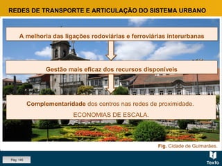 Fig. Cidade de Guimarães.
REDES DE TRANSPORTE E ARTICULAÇÃO DO SISTEMA URBANO
A melhoria das ligações rodoviárias e ferroviárias interurbanasA melhoria das ligações rodoviárias e ferroviárias interurbanas
Complementaridade dos centros nas redes de proximidade.
ECONOMIAS DE ESCALA.
Complementaridade dos centros nas redes de proximidade.
ECONOMIAS DE ESCALA.
Gestão mais eficaz dos recursos disponíveisGestão mais eficaz dos recursos disponíveis
Pág. 145
 