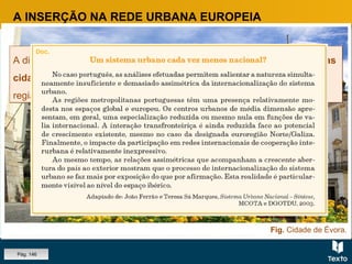 Fig. Cidade de Évora.
A INSERÇÃO NA REDE URBANA EUROPEIA
A dinâmica económica das regiões depende muito da capacidade que as
cidades têm para se afirmarem internacionalmente, projetando a
região e o país.
A dinâmica económica das regiões depende muito da capacidade que as
cidades têm para se afirmarem internacionalmente, projetando a
região e o país.
Pág. 146
 