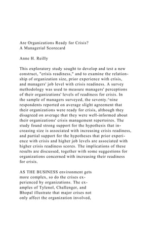 Are Organizations Ready for Crisis?
A Managerial Scorecard
Anne H. Reilly
This exploratory study sought to develop and test a new
construct, "crisis readiness," and to examine the relation-
ship of organization size, prior experience with crisis,
and managers' job level with crisis readiness. A survey
methodology was used to measure managers' perceptions
of their organizations' levels of readiness for crisis. In
the sample of managers surveyed, the seventy.^nine
respondents reported on average slight agreement that
their organizations were ready for crisis, although they
disagreed on average that they were well-informed about
their organizations' crisis management repertoires. The
study found strong support for the hypothesis that in-
creasing size is associated with increasing crisis readiness,
and partial support for the hypotheses that prior experi-
ence with crisis and higher job levels are associated with
higher crisis readiness scores. The implications of these
results are discussed, together with some suggestions for
organizations concerned with increasing their readiness
for crisis.
AS THE BUSINESS environment gets
more complex, so do the crises ex-
perienced by organizations. The ex-
amples of Tylenol, Challenger, and
Bhopal illustrate that major crises not
only affect the organization involved,
 