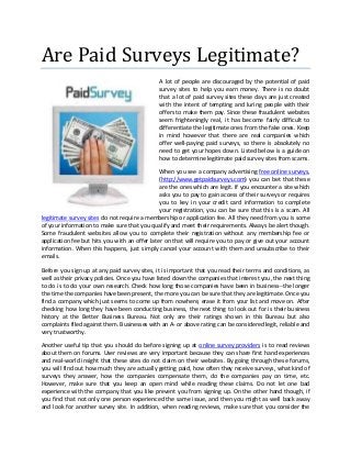 Are Paid Surveys Legitimate?
                                              A lot of people are discouraged by the potential of paid
                                              survey sites to help you earn money. There is no doubt
                                              that a lot of paid survey sites these days are just created
                                              with the intent of tempting and luring people with their
                                              offers to make them pay. Since these fraudulent websites
                                              seem frighteningly real, it has become fairly difficult to
                                              differentiate the legitimate ones from the fake ones. Keep
                                              in mind however that there are real companies which
                                              offer well-paying paid surveys, so there is absolutely no
                                              need to get your hopes down. Listed below is a guide on
                                              how to determine legitimate paid survey sites from scams.

                                               When you see a company advertising free online surveys,
                                               (http://www.getpaidsurveys.com) you can bet that these
                                               are the ones which are legit. If you encounter a site which
                                               asks you to pay to gain access of their surveys or requires
                                               you to key in your credit card information to complete
                                               your registration, you can be sure that this is a scam. All
legitimate survey sites do not require a membership or application fee. All they need from you is some
of your information to make sure that you qualify and meet their requirements. Always be alert though.
Some fraudulent websites allow you to complete their registration without any membership fee or
application fee but hits you with an offer later on that will require you to pay or give out your account
information. When this happens, just simply cancel your account with them and unsubscribe to their
emails.

Before you sign up at any paid survey sites, it is important that you read their terms and conditions, as
well as their privacy policies. Once you have listed down the companies that interest you, the next thing
to do is to do your own research. Check how long those companies have been in business--the longer
the time the companies have been present, the more you can be sure that they are legitimate. Once you
find a company which just seems to come up from nowhere, erase it from your list and move on. After
checking how long they have been conducting business, the next thing to look out for is their business
history at the Better Business Bureau. Not only are their ratings shown in this Bureau but also
complaints filed against them. Businesses with an A- or above rating can be considered legit, reliable and
very trustworthy.

Another useful tip that you should do before signing up at online survey providers is to read reviews
about them on forums. User reviews are very important because they can share first hand experiences
and real-world insight that these sites do not claim on their websites. By going through these forums,
you will find out how much they are actually getting paid, how often they receive surveys, what kind of
surveys they answer, how the companies compensate them, do the companies pay on time, etc.
However, make sure that you keep an open mind while reading these claims. Do not let one bad
experience with the company that you like prevent you from signing up. On the other hand though, if
you find that not only one person experienced the same issue, and then you might as well back away
and look for another survey site. In addition, when reading reviews, make sure that you consider the
 