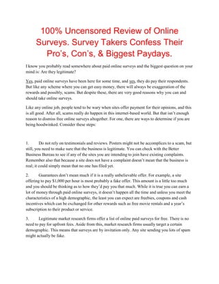 100% Uncensored Review of Online
      Surveys. Survey Takers Confess Their
        Pro’s, Con’s, & Biggest Paydays.
I know you probably read somewhere about paid online surveys and the biggest question on your
mind is: Are they legitimate?

Yes, paid online surveys have been here for some time, and yes, they do pay their respondents.
But like any scheme where you can get easy money, there will always be exaggeration of the
rewards and possibly, scams. But despite these, there are very good reasons why you can and
should take online surveys.

Like any online job, people tend to be wary when sites offer payment for their opinions, and this
is all good. After all, scams really do happen in this internet-based world. But that isn’t enough
reason to dismiss free online surveys altogether. For one, there are ways to determine if you are
being hoodwinked. Consider these steps:



1.       Do not rely on testimonials and reviews. Posters might not be accomplices to a scam, but
still, you need to make sure that the business is legitimate. You can check with the Better
Business Bureau to see if any of the sites you are intending to join have existing complaints.
Remember also that because a site does not have a complaint doesn’t mean that the business is
real; it could simply mean that no one has filed yet.

2.      Guarantees don’t mean much if it is a really unbelievable offer. For example, a site
offering to pay $1,000 per hour is most probably a fake offer. This amount is a little too much
and you should be thinking as to how they’d pay you that much. While it is true you can earn a
lot of money through paid online surveys, it doesn’t happen all the time and unless you meet the
characteristics of a high demographic, the least you can expect are freebies, coupons and cash
incentives which can be exchanged for other rewards such as free movie rentals and a year’s
subscription to their product or service.

3.     Legitimate market research firms offer a list of online paid surveys for free. There is no
need to pay for upfront fees. Aside from this, market research firms usually target a certain
demographic. This means that surveys are by invitation only. Any site sending you lots of spam
might actually be fake.
 