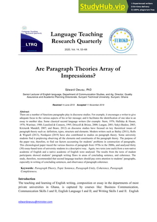 edwardowusu@minister.com
Language Teaching
Research Quarterly
2020, Vol. 14, 53–68
Are Paragraph Theories Array of
Impressions?
Edward Owusu, PhD
Senior Lecturer of English language, Department of Communication Studies, and Ag. Director, Quality
Assurance and Academic Planning Directorate, Sunyani Technical University, Sunyani, Ghana
Received 14 June 2019 Accepted 11 November 2019
Abstract
There are a number of functions paragraphs play in discourse studies. For example, it encourages a writer to give
adequate focus to the various aspects of his or her message; and it facilitates the identification of one idea in an
essay to another idea. Some classical second language writers (for example: Stern, 1976; Halliday & Hasan,
1976; Warriner, 1988; Lunsford & Connors, 1995; Driscoll & Brizee, 2000; Langan, 2001; Sekyi-Baidoo, 2003;
Kirzner& Mandell, 2007; and Beare, 2012) on discourse studies have focused on key theoretical issues of
paragraph theory such as: definition, types, structure and elements. Modern writers such as Bailey (2011), Rolls
& Wignell (2013), Nordquist (2019) have also contributed to studies on paragraph theory. Some university
students find it perplexing observing all the elements and constituents of the paragraph theory. The purpose of
the paper was, therefore, to find out factors accounting for students’ problems in construction of paragraphs.
This chronological paper traced the various theories of paragraph from 1970s to the 2000s, and analysed thirty
(30) essay-based texts of university students in a descriptive way. Again, two texts (one each) from a non-native
academic of English and a native academic of English were analysed. The results from the texts of student
participants showed students’ paragraph writing flaws in areas of concluding sentence, and coherence. The
study, therefore, recommended that second language teachers should pay extra attention to students’ paragraphs,
especially in writing of concluding sentences, and observance of paragraph coherence.
Keywords: Paragraph Theory, Topic Sentence, Paragraph Unity, Coherence, Paragraph
Completeness.
Introduction
The teaching and learning of English writing, composition or essay in the departments of most
private universities in Ghana, is captured by courses like: Business Communication,
Communication Skills I and II, English Language I and II; and Writing Skills I and II. English
 