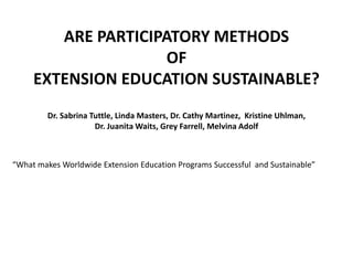 ARE PARTICIPATORY METHODS  OF  EXTENSION EDUCATION SUSTAINABLE?   Dr. Sabrina Tuttle, Linda Masters, Dr. Cathy Martinez,  Kristine Uhlman,  Dr. Juanita Waits, Grey Farrell, Melvina Adolf   “What makes Worldwide Extension Education Programs Successful  and Sustainable” 