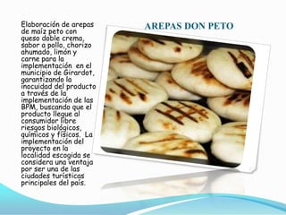 AREPAS DON PETO Elaboración de arepas de maíz peto con queso doble crema, sabor a pollo, chorizo ahumado, limón y  carne para la implementación  en el municipio de Girardot, garantizando la inocuidad del producto a través de la implementación de las BPM, buscando que el producto llegue al consumidor libre riesgos biológicos, químicos y físicos.  La implementación del proyecto en la localidad escogida se considera una ventaja por ser una de las ciudades turísticas principales del país.  