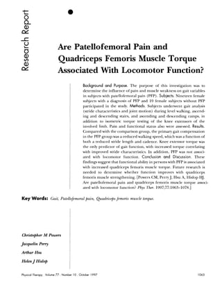 Are Patellofemoral Pain and
                             Quadriceps Femoris Muscle Torque
                             Associated With Locomotor Function?
                                               Background and Purpose. The purpose of this investigation was to
                                               determine the influence of pain and muscle weakness on gait variables
                                               in subjects with patellofemoral pain (PFP). Subjects. Nineteen female
                                               subjects with a diagnosis of PFP and 19 female subjects without PFP
                                               participated in the study. Methods. Subjects underwent gait analysis
                                               (stride characteristics and joint motion) during level walking, ascend-
                                               ing and descending stairs, and ascending and descending ramps, in
                                               addition to isometric torque testing of the knee extensors of the
                                               involved limb. Pain and functional status also were assessed. Results.
                                               Compared with the comparison group, the primary gait compensation
                                               in the PFP group was a reduced walking speed, which was a function of
                                               both a reduced stride length and cadence. Knee extensor torque was
                                               the only predictor of gait function, with increased torque correlating
                                               with improved stride characteristics. In addition, PFP was not associ-
                                               ated with locomotor function. Conclusion and Discussion. These
                                               findings suggest that functional ability in persons with PFP is associated
                                               with increased quadriceps femoris muscle torque. Future research is
                                               needed to determine whether function improves with quadriceps
                                               femoris muscle strengthening. [Powers CM, Perry J, Hsu A, Hislop HJ.
                                               Are patellofemoral pain and quadriceps femoris muscle torque associ-
                                               ated with locomotor function? Phys Ther. 1997;77:1063-1078.1

Key Words: Gait, Patellofemoral pain, Quadriceps femoris muscle torque.




Christopher M Powers                 I
Jacquelin Pemy

Arthur Hsu

Helen J Hislop


Physical Therapy   . Volume 77 . Number 10 . October   1997
 