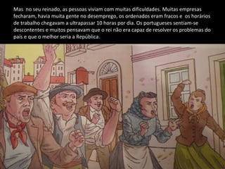 Mas  no seu reinado, as pessoas viviam com muitas dificuldades. Muitas empresas  fecharam, havia muita gente no desemprego, os ordenados eram fracos e  os horários de trabalho chegavam a ultrapassar 10 horas por dia. Os portugueses sentiam-se descontentes e muitos pensavam que o rei não era capaz de resolver os problemas do país e que o melhor seria a República. 