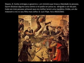 Depois, D. Carlos entregou o governo a  um ministro que tirava a liberdade às pessoas. Quem dissesse alguma coisa contra o rei podia ser preso ou  obrigado a sair do país. Cada vez mais pessoas achavam que era melhor terem uma república. Então, um dia mataram o rei e o seu filho mais velho: D. Luís Filipe. Foi o REGICÍDIO. 