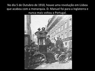 No dia 5 de Outubro de 1910, houve uma revolução em Lisboa que acabou com a monarquia. D. Manuel foi para a Inglaterra e nunca mais voltou a Portugal. 