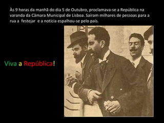 Às 9 horas da manhã do dia 5 de Outubro, proclamava-se a República na varanda da Câmara Municipal de Lisboa. Saíram milhares de pessoas para a rua a  festejar  e a notícia espalhou-se pelo país.  Viva   a  República !  