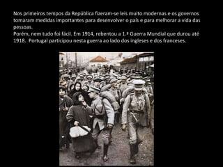 Nos primeiros tempos da República fizeram-se leis muito modernas e os governos  tomaram medidas importantes para desenvolver o país e para melhorar a vida das pessoas. Porém, nem tudo foi fácil. Em 1914, rebentou a 1.ª Guerra Mundial que durou até 1918.  Portugal participou nesta guerra ao lado dos ingleses e dos franceses. 
