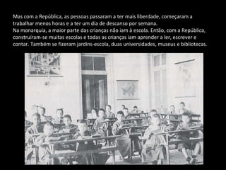 Mas com a República, as pessoas passaram a ter mais liberdade, começaram a trabalhar menos horas e a ter um dia de descanso por semana.  Na monarquia, a maior parte das crianças não iam à escola. Então, com a República, construíram-se muitas escolas e todas as crianças iam aprender a ler, escrever e contar. Também se fizeram jardins-escola, duas universidades, museus e bibliotecas. 