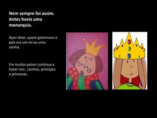 Nem sempre foi assim. Antes havia uma monarquia. Quer dizer, quem governava o país era um rei ou uma rainha. Em muitos países continua a haver reis , rainhas, príncipes e princesas.  
