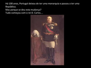 Há 100 anos, Portugal deixou de ter uma monarquia e passou a ter uma  República.  Mas porque se deu esta mudança? Tudo começou com o rei D. Carlos….  
