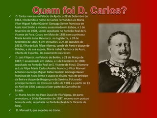 Quem foi D. Carlos? D. Carlos nasceu no Palácio da Ajuda, a 28 de Setembro de 1863, recebendo o nome de Carlos Fernando Luís Maria Vítor Miguel Rafael Gabriel Gonzaga Xavier Francisco de Assis José Simão e morreu assassinado em Lisboa, a 1 de Fevereiro de 1908, sendo sepultado no Panteão Real de S. Vicente de Fora. Casou em Maio de 1886 com a princesa Maria Amélia Luísa Helena (n. na Inglaterra, a 28 de Setembro de 1865; f. em Versalhes, a 25 de Outubro de 1951), filha de Luís Filipe Alberto, conde de Paris e duque de Orleães, e de sua esposa, Maria Isabel Francisca de Assis, infanta de Espanha. Do casamento nasceram: 
