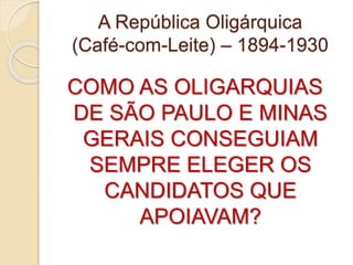 A República Oligárquica 
(Café-com-Leite) – 1894-1930 
COMO AS OLIGARQUIAS 
DE SÃO PAULO E MINAS 
GERAIS CONSEGUIAM 
SEMPRE ELEGER OS 
CANDIDATOS QUE 
APOIAVAM? 
 