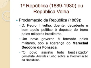1ª República (1889-1930) ou 
República Velha 
 Proclamação da República (1889): 
◦ D. Pedro II velho, doente, decadente e 
sem apoio político é deposto do trono 
pelos militares brasileiros. 
◦ Um novo governo é formado pelos 
militares, sob a liderança do Marechal 
Deodoro da Fonseca. 
◦ “O povo assistiu tudo bestializado” 
(jornalista Aristides Lobo sobre a Proclamação 
da República. 
 