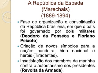 A República da Espada 
(Marechais) 
(1889-1894) 
 Fase de organização e consolidação 
da República brasileira, em que o país 
foi governado por dois militares 
(Deodoro da Fonseca e Floriano 
Peixoto). 
 Criação de novos símbolos para a 
nação: bandeira, hino nacional e 
heróis (Tiradentes). 
 Insatisfação dos membros da marinha 
contra o autoritarismo dos presidentes 
(Revolta da Armada). 
 