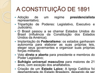 A CONSTITUIÇÃO DE 1891 
 Adoção de um regime presidencialista 
representativo; 
 Tripartição de Poderes: Legislativo, Executivo e 
Judiciário; 
 O Brasil passou a se chamar Estados Unidos do 
Brasil (influência da Constituição dos Estados 
Unidos da América); 
 Implantação do Federalismo: os estados ganhavam 
autonomia para elaborar as suas próprias leis, 
eleger seus governantes e organizar suas próprias 
forças militares; 
 Voto direto e aberto para presidente e membros do 
Poder Legislativo; 
 Sufrágio universal masculino para maiores de 21 
anos, com exceção dos analfabetos. 
 Criação de um Estado Laico: A Igreja Católica foi 
desmembrada do Estado Brasileiro, deixando de ser 
 