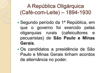 A República Oligárquica 
(Café-com-Leite) – 1894-1930 
 Segundo período da 1ª República, em 
que o governo foi exercido pelas 
oligarquias rurais (cafeicultores e 
pecuaristas) de São Paulo e Minas 
Gerais. 
 Os candidatos a presidência de São 
Paulo e Minas Gerais tinham acordos 
de alternância no poder. 
 