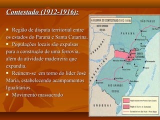 Contestado (1912-1916):Contestado (1912-1916):
 Região de disputa territorial entreRegião de disputa territorial entre
os estados do Paraná e Santa Catarina.os estados do Paraná e Santa Catarina.
 Populações locais são expulsasPopulações locais são expulsas
para a construção de uma ferrovia,para a construção de uma ferrovia,
além da atividade madeireira quealém da atividade madeireira que
expandia.expandia.
 Reúnem-se em torno do líder JoséReúnem-se em torno do líder José
Maria, estabelecendo acampamentosMaria, estabelecendo acampamentos
IgualitáriosIgualitários
 Movimento massacradoMovimento massacrado
 