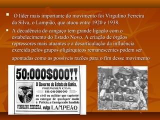  O líder mais importante do movimento foi Virgulino FerreiraO líder mais importante do movimento foi Virgulino Ferreira
da Silva, o Lampião, que atuou entre 1920 e 1938.da Silva, o Lampião, que atuou entre 1920 e 1938.
 A decadência do cangaço tem grande ligação com oA decadência do cangaço tem grande ligação com o
estabelecimento do Estado Novo. A criação de órgãosestabelecimento do Estado Novo. A criação de órgãos
repressores mais atuantes e a desarticulação da influênciarepressores mais atuantes e a desarticulação da influência
exercida pelos grupos oligárquicos remanescentes podem serexercida pelos grupos oligárquicos remanescentes podem ser
apontadas como as possíveis razões para o fim desse movimentoapontadas como as possíveis razões para o fim desse movimento
 