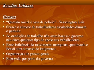 Revoltas UrbanasRevoltas Urbanas
Greves:Greves:
 ““Questão social é caso de polícia” - Washington LuísQuestão social é caso de polícia” - Washington Luís
 Cresce o número de trabalhadores assalariados duranteCresce o número de trabalhadores assalariados durante
o períodoo período
 As condições de trabalho não eram boas e o governoAs condições de trabalho não eram boas e o governo
não dava qualquer tipo de apoio aos trabalhadoresnão dava qualquer tipo de apoio aos trabalhadores
 Forte influência do movimento anarquista, que invade oForte influência do movimento anarquista, que invade o
Brasil com a massa de imigrantes.Brasil com a massa de imigrantes.
 Organização de greves geraisOrganização de greves gerais
 Repressão por parte do governoRepressão por parte do governo
 