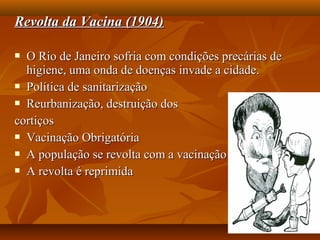 Revolta da Vacina (1904)Revolta da Vacina (1904)
 O Rio de Janeiro sofria com condições precárias deO Rio de Janeiro sofria com condições precárias de
higiene, uma onda de doenças invade a cidade.higiene, uma onda de doenças invade a cidade.
 Política de sanitarizaçãoPolítica de sanitarização
 Reurbanização, destruição dosReurbanização, destruição dos
cortiçoscortiços
 Vacinação ObrigatóriaVacinação Obrigatória
 A população se revolta com a vacinaçãoA população se revolta com a vacinação
 A revolta é reprimidaA revolta é reprimida
 