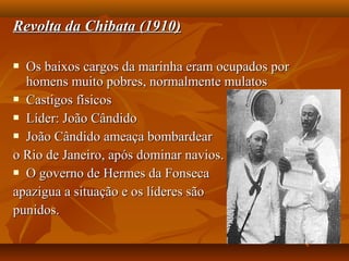 Revolta da Chibata (1910)Revolta da Chibata (1910)
 Os baixos cargos da marinha eram ocupados porOs baixos cargos da marinha eram ocupados por
homens muito pobres, normalmente mulatoshomens muito pobres, normalmente mulatos
 Castigos físicosCastigos físicos
 Líder: João CândidoLíder: João Cândido
 João Cândido ameaça bombardearJoão Cândido ameaça bombardear
o Rio de Janeiro, após dominar navios.o Rio de Janeiro, após dominar navios.
 O governo de Hermes da FonsecaO governo de Hermes da Fonseca
apazigua a situação e os líderes sãoapazigua a situação e os líderes são
punidos.punidos.
 
