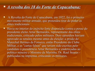  A revolta dos 18 do Forte de Copacabana:A revolta dos 18 do Forte de Copacabana:
 A Revolta do Forte de Copacabana, em 1922, foi o primeiroA Revolta do Forte de Copacabana, em 1922, foi o primeiro
movimento militar armado, que pretendeu tirar do poder asmovimento militar armado, que pretendeu tirar do poder as
elites tradicionaiselites tradicionais
 Havia no interior do exército forte disposição contra a posse doHavia no interior do exército forte disposição contra a posse do
presidente eleito Artur Bernardes, representante das elitespresidente eleito Artur Bernardes, representante das elites
tradicionais, criticado pelos militares. Dois episódios haviamtradicionais, criticado pelos militares. Dois episódios haviam
agravado as tensões mesmo antes da eleição: a prisão doagravado as tensões mesmo antes da eleição: a prisão do
Marechal Hermes da Fonseca, então Presidente do ClubeMarechal Hermes da Fonseca, então Presidente do Clube
Militar, e as "cartas falsas" que teriam sido escritas peloMilitar, e as "cartas falsas" que teriam sido escritas pelo
candidato à presidência Artur Bernardes e endereçadas aocandidato à presidência Artur Bernardes e endereçadas ao
político mineiro e Ministro da Marinha, Dr. Raul Soares -político mineiro e Ministro da Marinha, Dr. Raul Soares -
publicadas na imprensa, criticando os militares.publicadas na imprensa, criticando os militares.
 