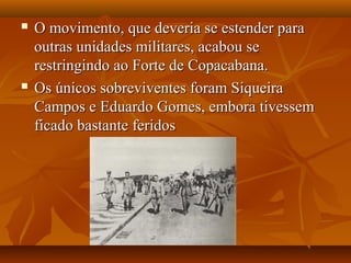  O movimento, que deveria se estender paraO movimento, que deveria se estender para
outras unidades militares, acabou seoutras unidades militares, acabou se
restringindo ao Forte de Copacabana.restringindo ao Forte de Copacabana.
 Os únicos sobreviventes foram SiqueiraOs únicos sobreviventes foram Siqueira
Campos e Eduardo Gomes, embora tivessemCampos e Eduardo Gomes, embora tivessem
ficado bastante feridosficado bastante feridos
 