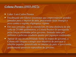 Coluna Prestes (1935-1927):Coluna Prestes (1935-1927):
 Líder: Luís Carlos PrestesLíder: Luís Carlos Prestes
 Encabeçado por líderes tenentistas que empreenderam grandesEncabeçado por líderes tenentistas que empreenderam grandes
jornadas para o interior do país, procurando fazer insurgir ojornadas para o interior do país, procurando fazer insurgir o
povo contra o regime oligárquico vigentepovo contra o regime oligárquico vigente
 Em suas jornadas, que se estenderam em uma distância de porEm suas jornadas, que se estenderam em uma distância de por
volta de 25.000 quilômetros, a Coluna Prestes foi perseguidavolta de 25.000 quilômetros, a Coluna Prestes foi perseguida
pelas forças orientadas pelos governo, formada tanto porpelas forças orientadas pelos governo, formada tanto por
militares e policiais estaduais quanto por jagunços contratadosmilitares e policiais estaduais quanto por jagunços contratados
 Apesar de sua invencibilidade frente às tropas do governo, aApesar de sua invencibilidade frente às tropas do governo, a
Coluna não chegou a atingir seus objetivos de provocar aColuna não chegou a atingir seus objetivos de provocar a
rebelião popular generalizada no interior do país: o povo temiarebelião popular generalizada no interior do país: o povo temia
grandemente possíveis represálias do governo.grandemente possíveis represálias do governo.
 