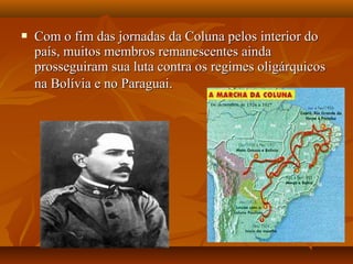  Com o fim das jornadas da Coluna pelos interior doCom o fim das jornadas da Coluna pelos interior do
país, muitos membros remanescentes aindapaís, muitos membros remanescentes ainda
prosseguiram sua luta contra os regimes oligárquicosprosseguiram sua luta contra os regimes oligárquicos
na Bolívia e no Paraguai.na Bolívia e no Paraguai.
 