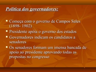Política dos governadores:Política dos governadores:
 Começa com o governo de Campos SalesComeça com o governo de Campos Sales
(1898- 1902)(1898- 1902)
 Presidente apóia o governo dos estadosPresidente apóia o governo dos estados
 Governadores indicam os candidatos aGovernadores indicam os candidatos a
senadoressenadores
 Os senadores formam um imensa bancada deOs senadores formam um imensa bancada de
apoio ao presidente aprovando todas asapoio ao presidente aprovando todas as
propostas no congressopropostas no congresso
 