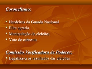 Coronelismo:Coronelismo:
 Herdeiros da Guarda NacionalHerdeiros da Guarda Nacional
 Elite agráriaElite agrária
 Manipulação de eleiçõesManipulação de eleições
 Voto de cabrestoVoto de cabresto
Comissão Verificadora de Poderes:Comissão Verificadora de Poderes:
 Legalizava os resultados das eleiçõesLegalizava os resultados das eleições
 