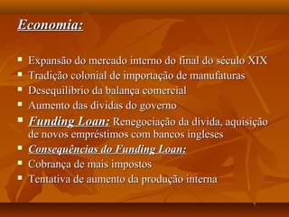 Economia:Economia:
 Expansão do mercado interno do final do século XIXExpansão do mercado interno do final do século XIX
 Tradição colonial de importação de manufaturasTradição colonial de importação de manufaturas
 Desequilíbrio da balança comercialDesequilíbrio da balança comercial
 Aumento das dívidas do governoAumento das dívidas do governo
 Funding Loan:Funding Loan: Renegociação da dívida, aquisiçãoRenegociação da dívida, aquisição
de novos empréstimos com bancos inglesesde novos empréstimos com bancos ingleses
 Consequências do Funding Loan:Consequências do Funding Loan:
 Cobrança de mais impostosCobrança de mais impostos
 Tentativa de aumento da produção internaTentativa de aumento da produção interna
 