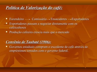 Política de Valorização do café:Política de Valorização do café:
 Fazendeiro Comissário Ensacadores ExportadoresFazendeiro Comissário Ensacadores Exportadores
 Exportadores passam a negociar diretamente com osExportadores passam a negociar diretamente com os
cafeicultorescafeicultores
 Produção cafeeira crescia mais que o mercadoProdução cafeeira crescia mais que o mercado
Convênio de Taubaté (1906):Convênio de Taubaté (1906):
 Governos estaduais compram o excedente de café através deGovernos estaduais compram o excedente de café através de
empréstimos tomados com o governo federal.empréstimos tomados com o governo federal.
 