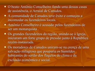  O beato Antônio Conselheiro funda uma dessas casasO beato Antônio Conselheiro funda uma dessas casas
de assistência, o Arraial de Canudos.de assistência, o Arraial de Canudos.
 A comunidade de Canudos teve êxito e começou aA comunidade de Canudos teve êxito e começou a
incomodar os fazendeiros locais.incomodar os fazendeiros locais.
 Antônio Conselheiro é acusado pelos fazendeiros deAntônio Conselheiro é acusado pelos fazendeiros de
ser um monarquista .ser um monarquista .
 Os grandes fazendeiros da região, unindo-se à Igreja,Os grandes fazendeiros da região, unindo-se à Igreja,
iniciaram um forte grupo de pressão junto à Repúblicainiciaram um forte grupo de pressão junto à República
recém-instaurada.recém-instaurada.
 Os moradores de Canudos uniram-se na crença de umaOs moradores de Canudos uniram-se na crença de uma
salvação milagrosa que pouparia os humildessalvação milagrosa que pouparia os humildes
habitantes do sertão dos flagelos do clima e dahabitantes do sertão dos flagelos do clima e da
exclusão econômica e social.exclusão econômica e social.
 