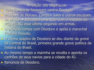 A reação das oligarquias Vária frentes se formaram contra Deodoro. Prudente de Moraes, Campos Sales e outros escapam da prisão    articulam uma ação com o respaldo de MG, PE, RG esse último pegando em armas. O exército rompe com Deodoro e apóia o marechal Floriano Peixoto. O ultimo suspiro de Deodoro se deu diante da greve da Central do Brasil, primeira grande greve política da história do Brasil. Ao mesmo tempo a marinha se revolta e aponta os canhões de seus navios para a cidade do RJ. Renúncia de Deodoro.  