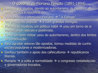 O governo de Floriano Peixoto (1891-1894) Apoiado por muitos, devido ao autoritarismo de Deodoro    uma ameaça à república. O enigmático e silencioso Floriano    “ A Esfinge” Um presidente popular    e com grandes inimigos. Floriano se mostrou um político hábil    uniu em torno de si republicanos radicais e positivista. Como um bom militar usou do autoritarismo, dentro dos limites da constituição. Para agradar setores tão opostos, tomou medidas de cunho sociais/populares e modernizadoras. Ganhou também o apoio dos cafeicultores    republicanos liberais. Floriano    a volta a normalidade    o congresso restabelecido e governadores trocados. 