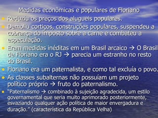 Medidas econômicas e populares de Floriano Reduziu os preços dos alugueis populares. Demoliu cortiços, construções populares, suspendeu a cobrança do imposto sobre a carne e combateu a especulação. Eram medidas inéditas em um Brasil arcaico    O Brasil de Floriano era o RJ    parecia um estranho no resto do Brasil. Floriano era um paternalista, e como tal excluía o povo. As classes subalternas não possuíam um projeto político próprio    fruto do paternalismo. “ Paternalismo    combinado à sujeição agradecida, um estilo governamental que seria muito aprimorado posteriormente, esvaziando qualquer ação política de maior envergadura e duração.” (característica da República Velha)   