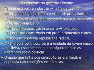 A economia no governo Floriano Grande estímulo a indústria    linha de crédito As leis alfandegárias foram revistas    protecionismo. Combate à inflação, a falta de crédito, e o descontrole econômico-financeiro. Sofreu com a oposição financeira    exerceu o nacionalismo exacerbado em pronunciamentos e atos. Agradou a xenofobia republicana radical. A xenofobia contribuiu para a unidade da jovem nação brasileira, escamoteando as desigualdades e as diferenças sócio-políticas.  O apoio que tinha dos cafeicultores era frágil, e dependia das condições econômicas.  