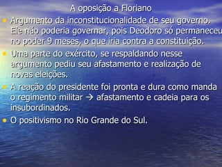 A oposição a Floriano Argumento da inconstitucionalidade de seu governo. Ele não poderia governar, pois Deodoro só permaneceu no poder 9 meses, o que iria contra a constituição. Uma parte do exército, se respaldando nesse argumento pediu seu afastamento e realização de  novas eleições. A reação do presidente foi pronta e dura como manda o regimento militar    afastamento e cadeia para os insubordinados.  O positivismo no Rio Grande do Sul. 