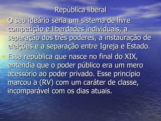 República liberal O seu ideário seria um sistema de livre competição e liberdades individuais, a separação dos três poderes, a instauração de eleições e a separação entre Igreja e Estado. Essa república que nasce no final do XIX, entendia que o poder público era um mero acessório ao poder privado. Esse princípio marcou a (RV) com um caráter de classe, incomparável com os dias atuais.  