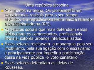 Uma república jacobina Pelo menos na teoria. Os jacobinos foram considerados radicais para o seu tempo histórico, e a república brasileira nascia falando e se espelhando na (RF). Os setores sociais que mais defendiam essas idéias eram os comerciantes, profissionais liberais, setores urbanos intelectualizados. Esses setores rejeitavam  a monarquia pelo seu imobilismo, pela sua ligação com o escravismo e principalmente por impedir a participação desse na vida pública    voto censitário Esses setores defendiam as idéias de Rousseau.  
