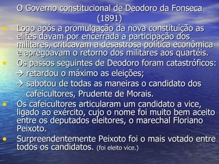 O Governo constitucional de Deodoro da Fonseca (1891) Logo após a promulgação da nova constituição as elites davam por encerrada a participação dos militares, criticavam a desastrosa política econômica e apregoavam o retorno dos militares aos quartéis.  Os passos seguintes de Deodoro foram catastróficos:    retardou o máximo as eleições;    sabotou de todas as maneiras o candidato dos cafeicultores, Prudente de Morais. Os cafeicultores articularam um candidato a vice, ligado ao exército, cujo o nome foi muito bem aceito entre os deputados eleitores, o marechal Floriano Peixoto. Surpreendentemente Peixoto foi o mais votado entre todos os candidatos.  (foi eleito vice.)   