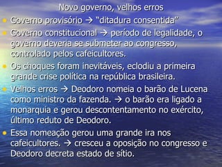 Novo governo, velhos erros Governo provisório    “ditadura consentida” Governo constitucional    período de legalidade, o governo deveria se submeter ao congresso, controlado pelos cafeicultores. Os choques foram inevitáveis, eclodiu a primeira grande crise política na república brasileira. Velhos erros    Deodoro nomeia o barão de Lucena como ministro da fazenda.    o barão era ligado a monarquia e gerou descontentamento no exército, último reduto de Deodoro. Essa nomeação gerou uma grande ira nos cafeicultores.    cresceu a oposição no congresso e Deodoro decreta estado de sítio. 