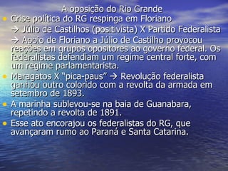 A oposição do Rio Grande   Crise política do RG respinga em Floriano    Júlio de Castilhos (positivista) X Partido Federalista    Apoio de Floriano a Júlio de Castilho provocou reações em grupos opositores ao governo federal. Os federalistas defendiam um regime central forte, com um regime parlamentarista. Maragatos X “pica-paus”    Revolução federalista ganhou outro colorido com a revolta da armada em setembro de 1893. A marinha sublevou-se na baia de Guanabara, repetindo a revolta de 1891. Esse ato encorajou os federalistas do RG, que avançaram rumo ao Paraná e Santa Catarina.  